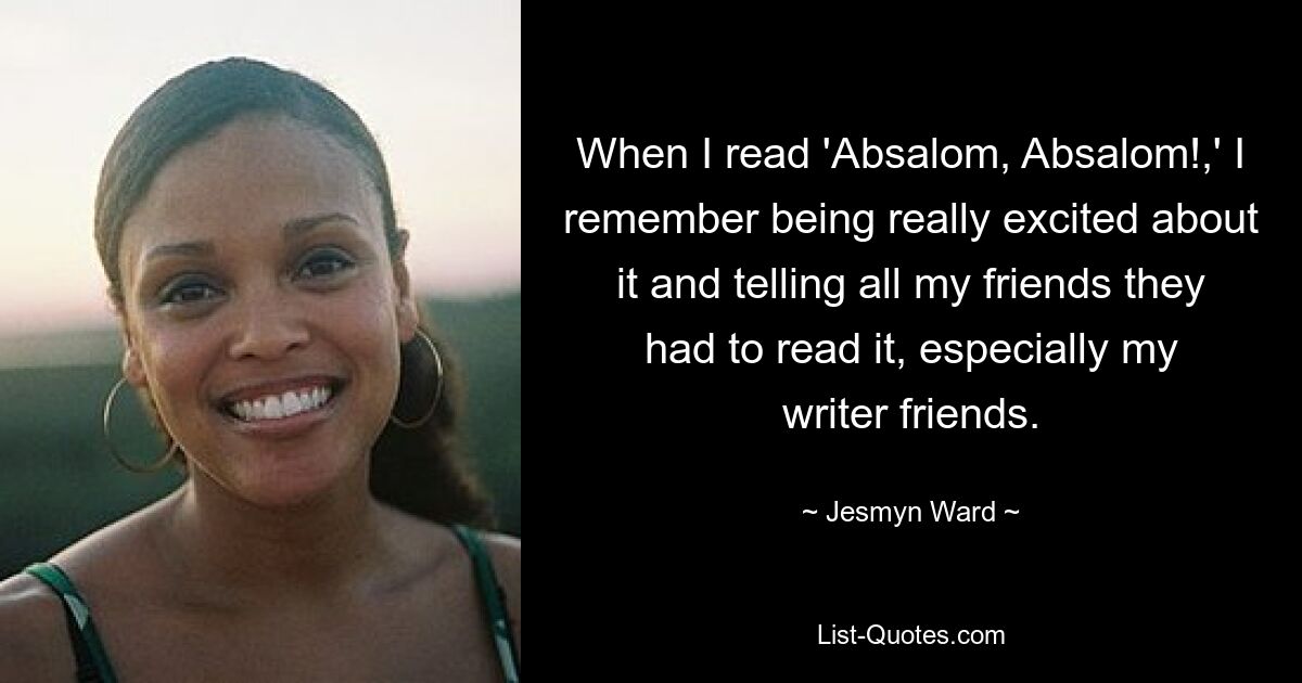 When I read 'Absalom, Absalom!,' I remember being really excited about it and telling all my friends they had to read it, especially my writer friends. — © Jesmyn Ward