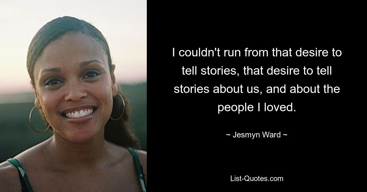 I couldn't run from that desire to tell stories, that desire to tell stories about us, and about the people I loved. — © Jesmyn Ward