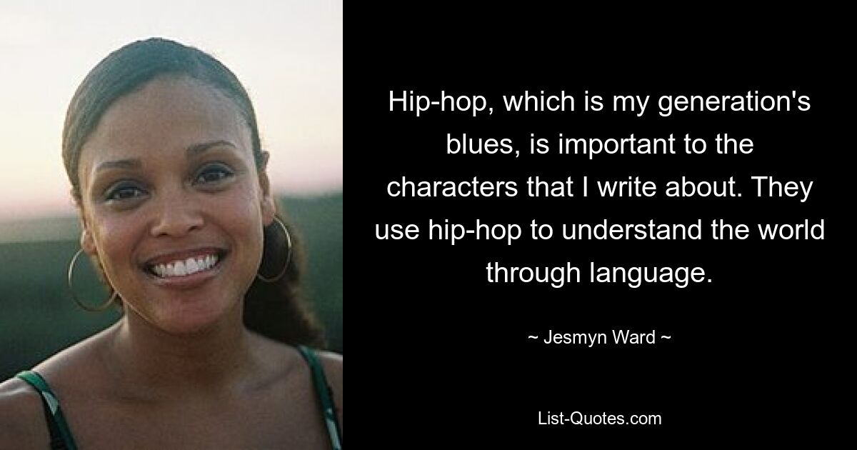 Hip-hop, which is my generation's blues, is important to the characters that I write about. They use hip-hop to understand the world through language. — © Jesmyn Ward