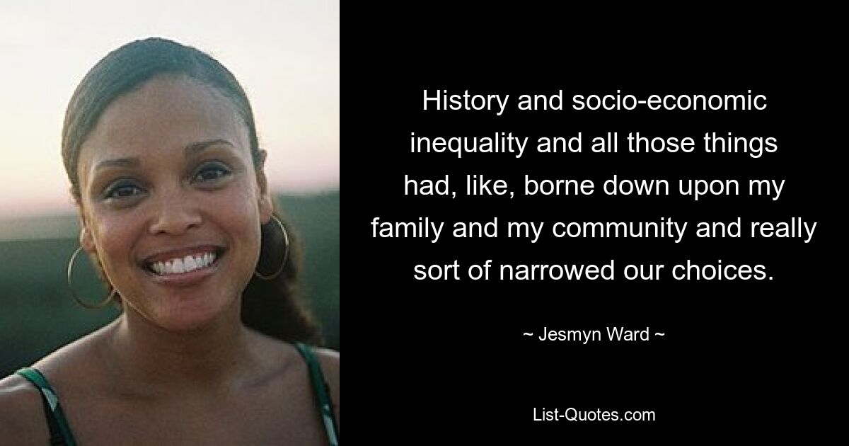 History and socio-economic inequality and all those things had, like, borne down upon my family and my community and really sort of narrowed our choices. — © Jesmyn Ward