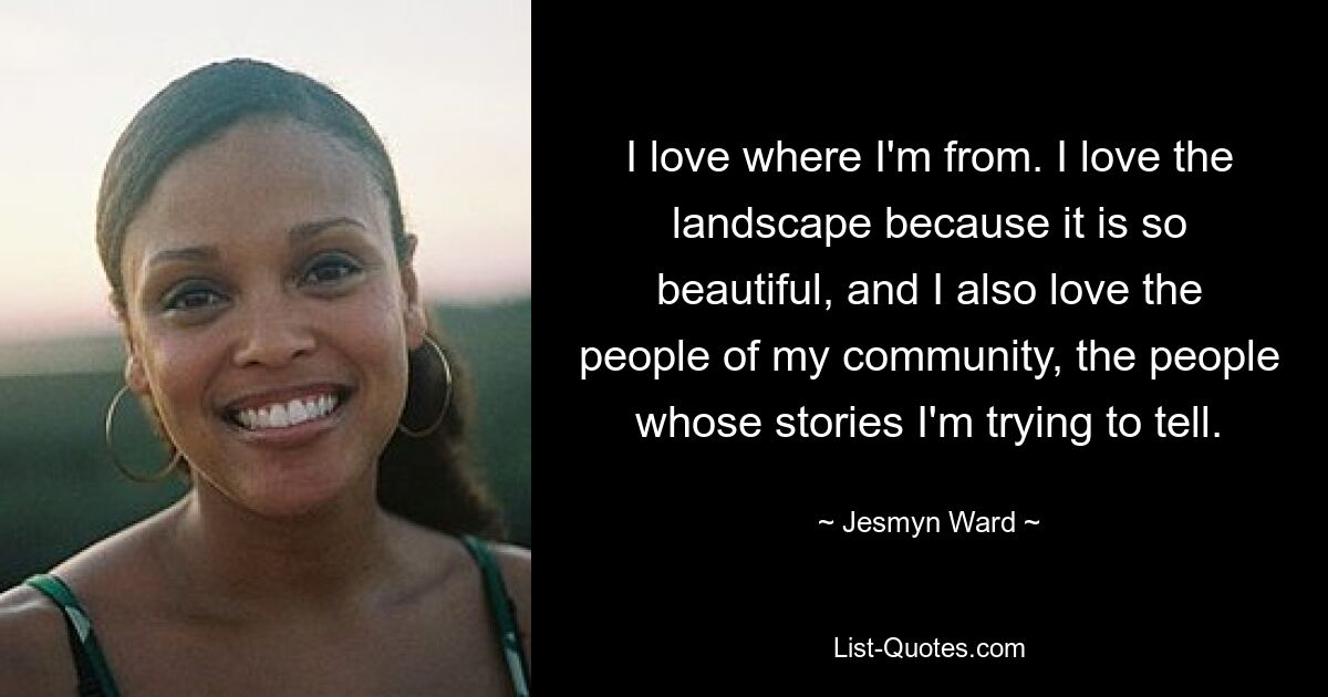 I love where I'm from. I love the landscape because it is so beautiful, and I also love the people of my community, the people whose stories I'm trying to tell. — © Jesmyn Ward