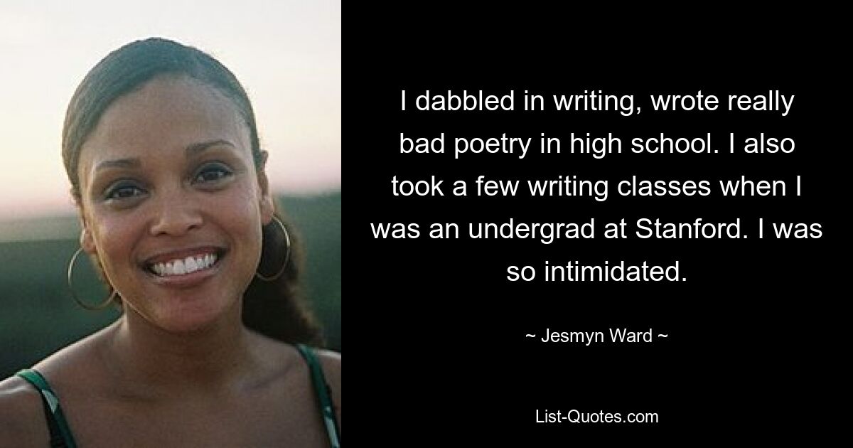 I dabbled in writing, wrote really bad poetry in high school. I also took a few writing classes when I was an undergrad at Stanford. I was so intimidated. — © Jesmyn Ward