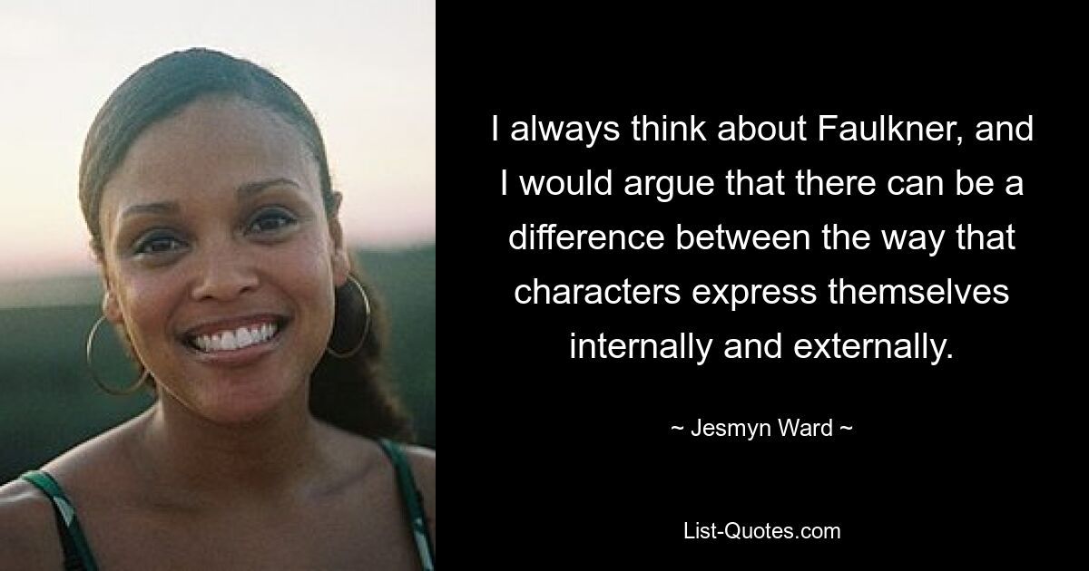 I always think about Faulkner, and I would argue that there can be a difference between the way that characters express themselves internally and externally. — © Jesmyn Ward