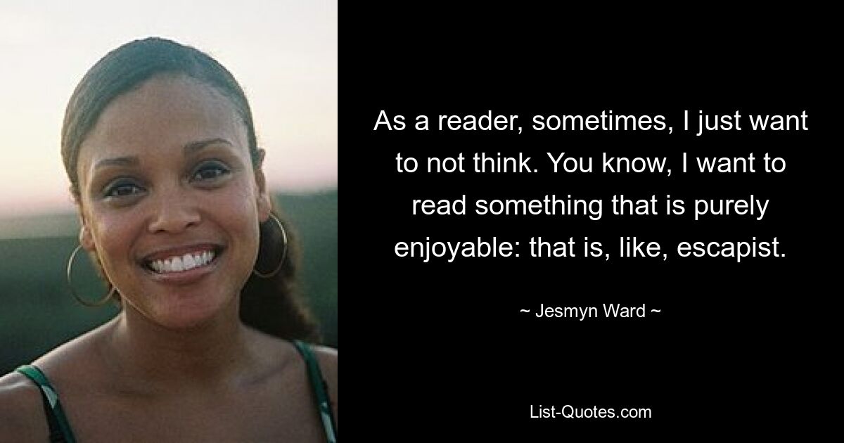 As a reader, sometimes, I just want to not think. You know, I want to read something that is purely enjoyable: that is, like, escapist. — © Jesmyn Ward