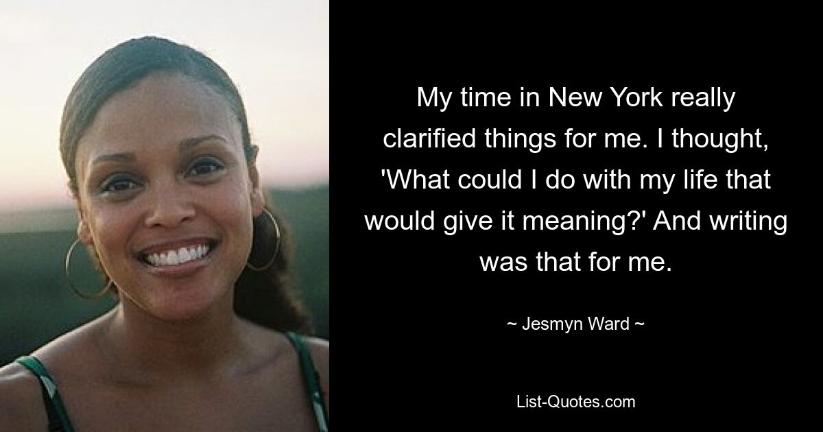 My time in New York really clarified things for me. I thought, 'What could I do with my life that would give it meaning?' And writing was that for me. — © Jesmyn Ward