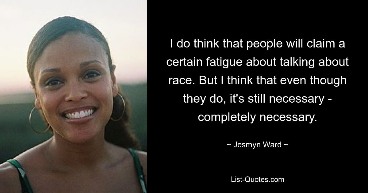 I do think that people will claim a certain fatigue about talking about race. But I think that even though they do, it's still necessary - completely necessary. — © Jesmyn Ward