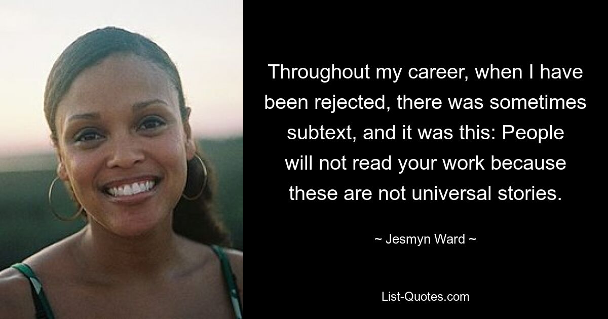 Throughout my career, when I have been rejected, there was sometimes subtext, and it was this: People will not read your work because these are not universal stories. — © Jesmyn Ward