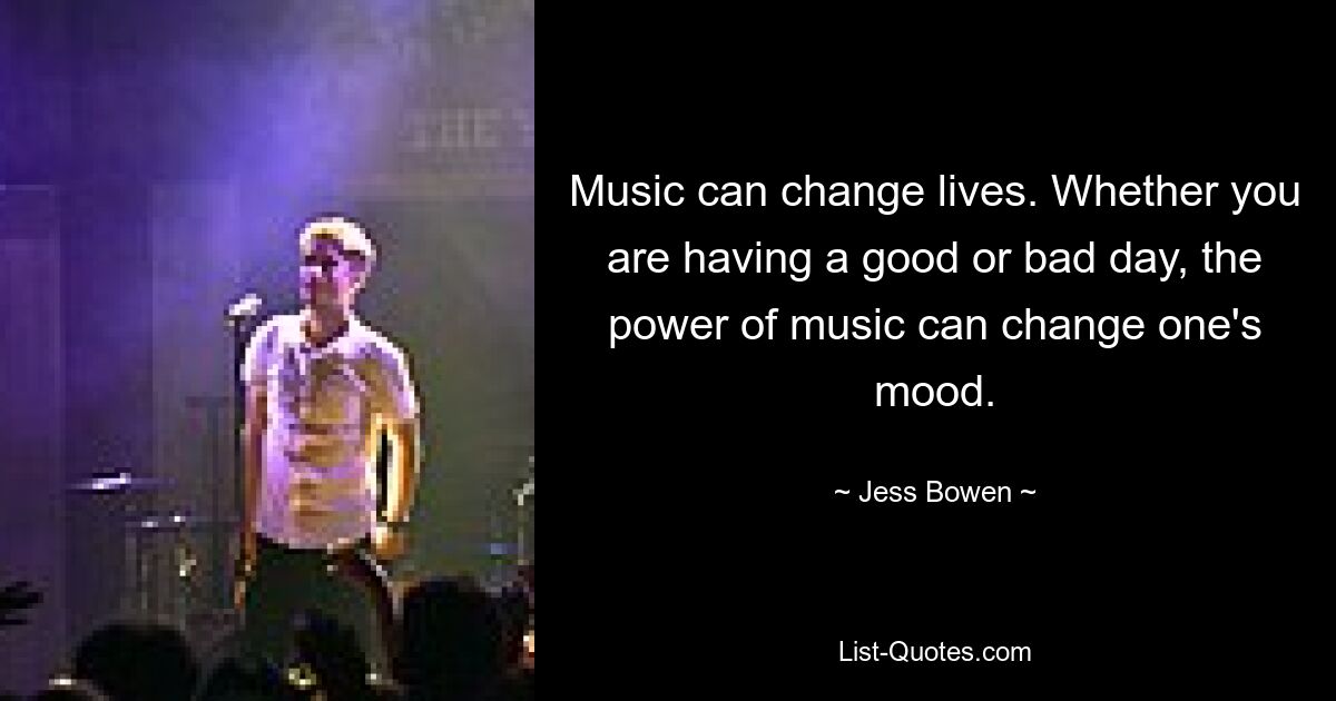 Music can change lives. Whether you are having a good or bad day, the power of music can change one's mood. — © Jess Bowen