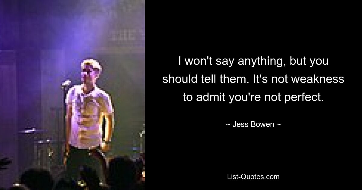 I won't say anything, but you should tell them. It's not weakness to admit you're not perfect. — © Jess Bowen