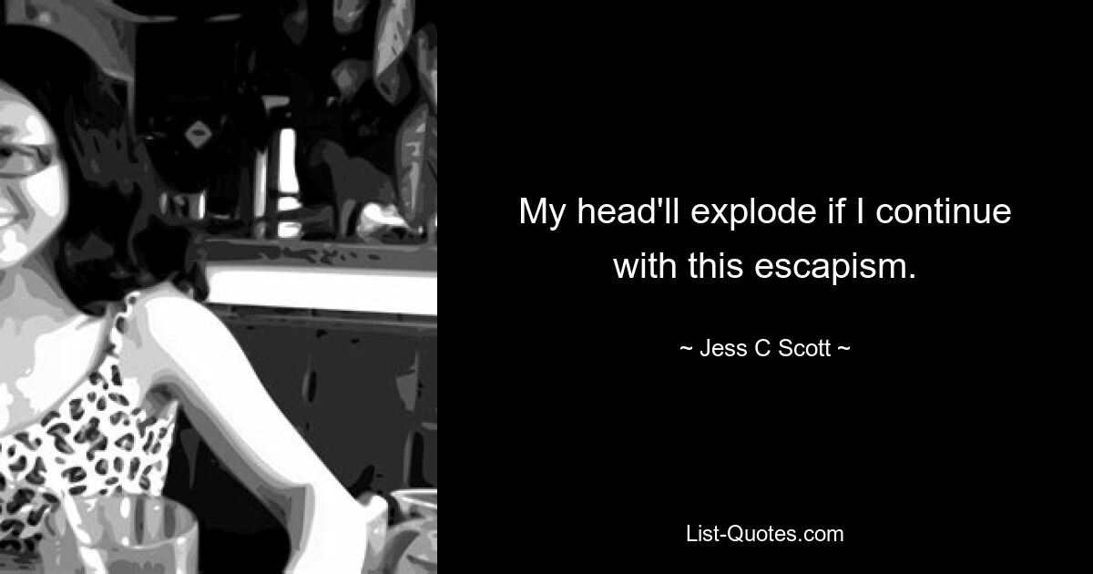 My head'll explode if I continue with this escapism. — © Jess C Scott