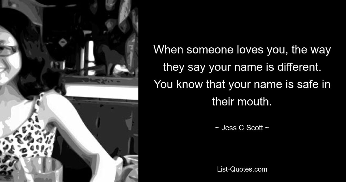 When someone loves you, the way they say your name is different. You know that your name is safe in their mouth. — © Jess C Scott