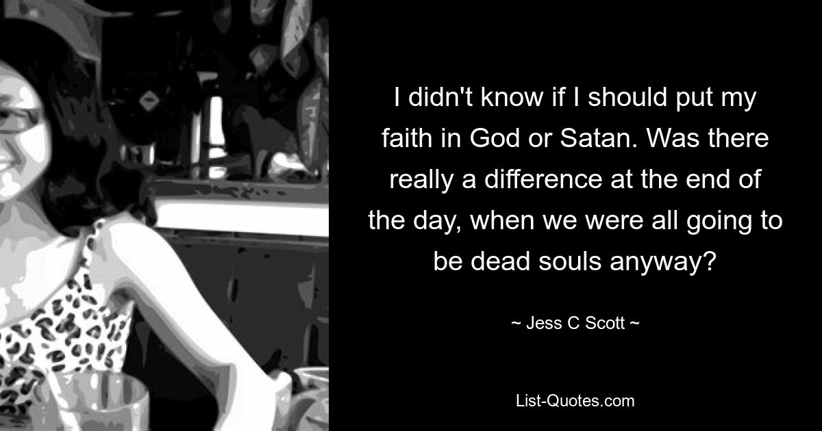 I didn't know if I should put my faith in God or Satan. Was there really a difference at the end of the day, when we were all going to be dead souls anyway? — © Jess C Scott