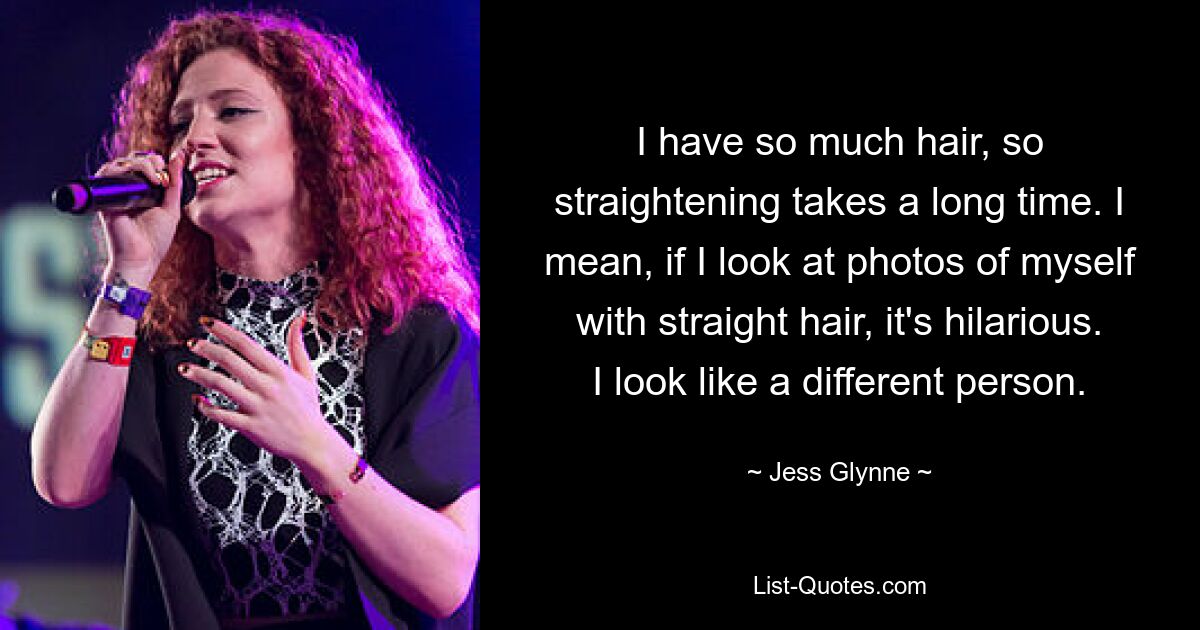 I have so much hair, so straightening takes a long time. I mean, if I look at photos of myself with straight hair, it's hilarious. I look like a different person. — © Jess Glynne