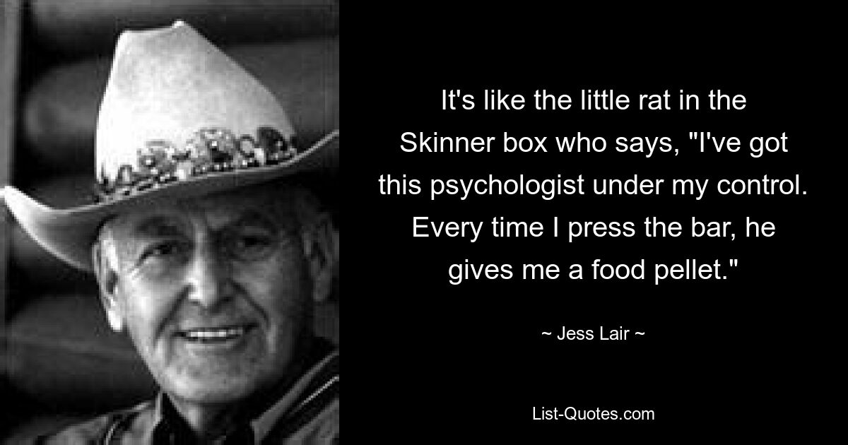 It's like the little rat in the Skinner box who says, "I've got this psychologist under my control. Every time I press the bar, he gives me a food pellet." — © Jess Lair