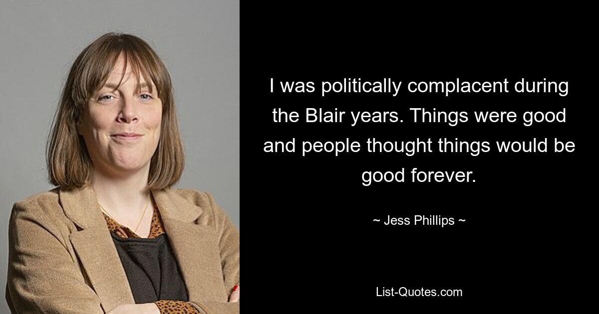 I was politically complacent during the Blair years. Things were good and people thought things would be good forever. — © Jess Phillips