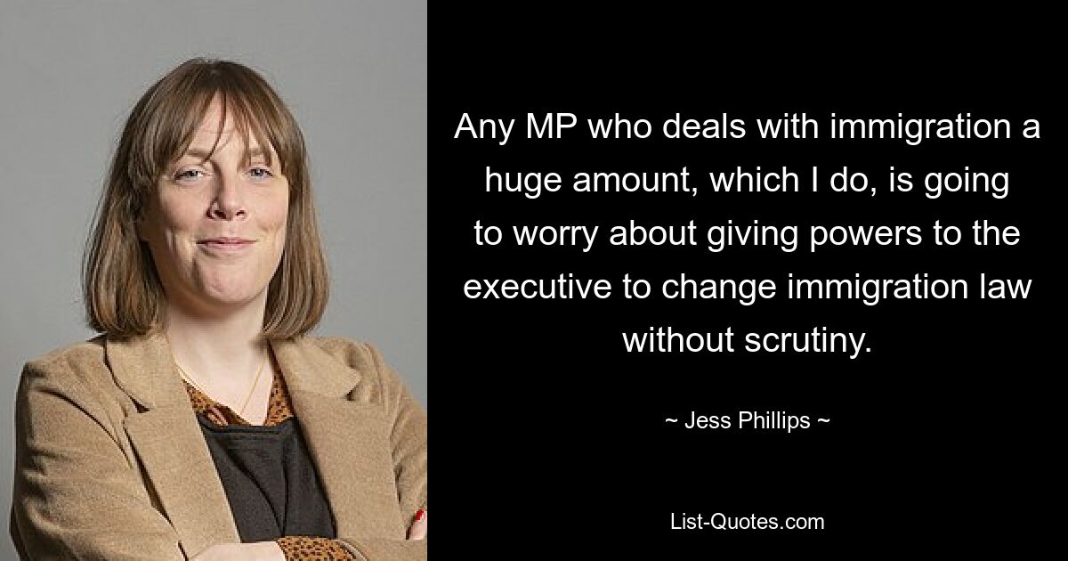 Any MP who deals with immigration a huge amount, which I do, is going to worry about giving powers to the executive to change immigration law without scrutiny. — © Jess Phillips