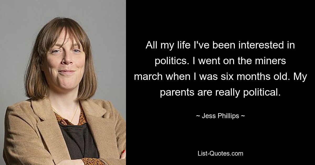 All my life I've been interested in politics. I went on the miners march when I was six months old. My parents are really political. — © Jess Phillips