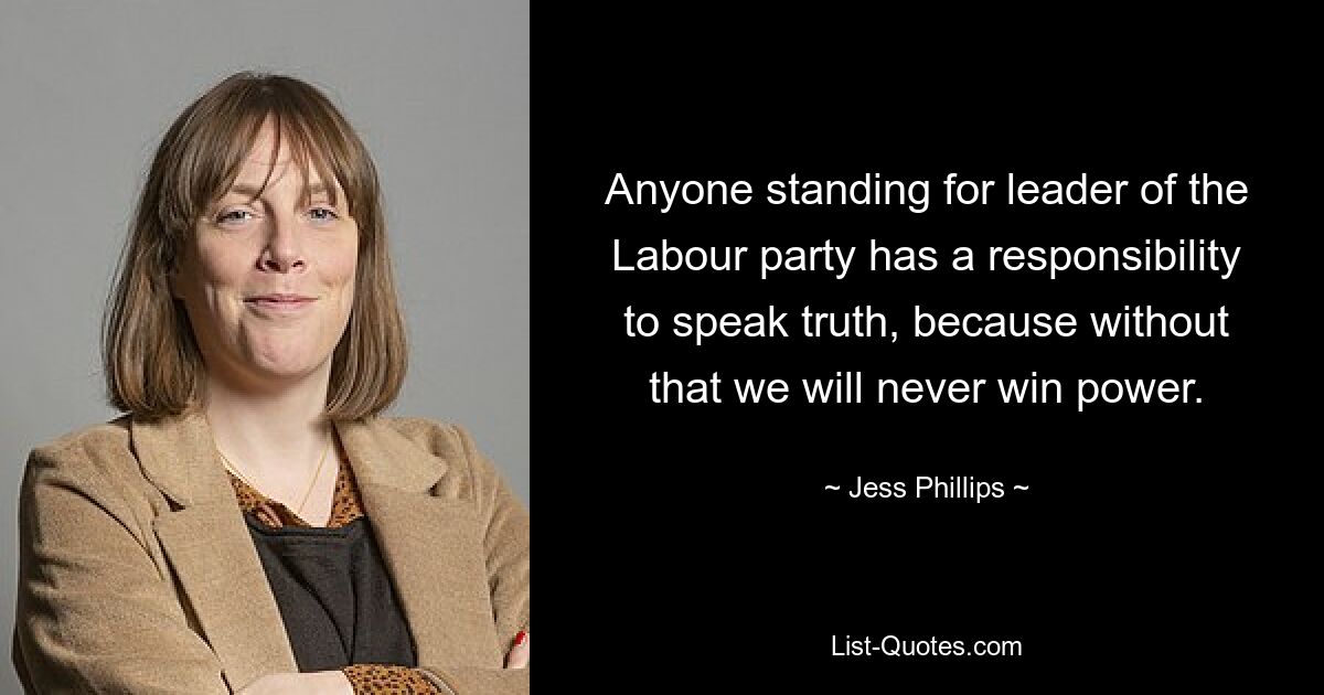 Anyone standing for leader of the Labour party has a responsibility to speak truth, because without that we will never win power. — © Jess Phillips