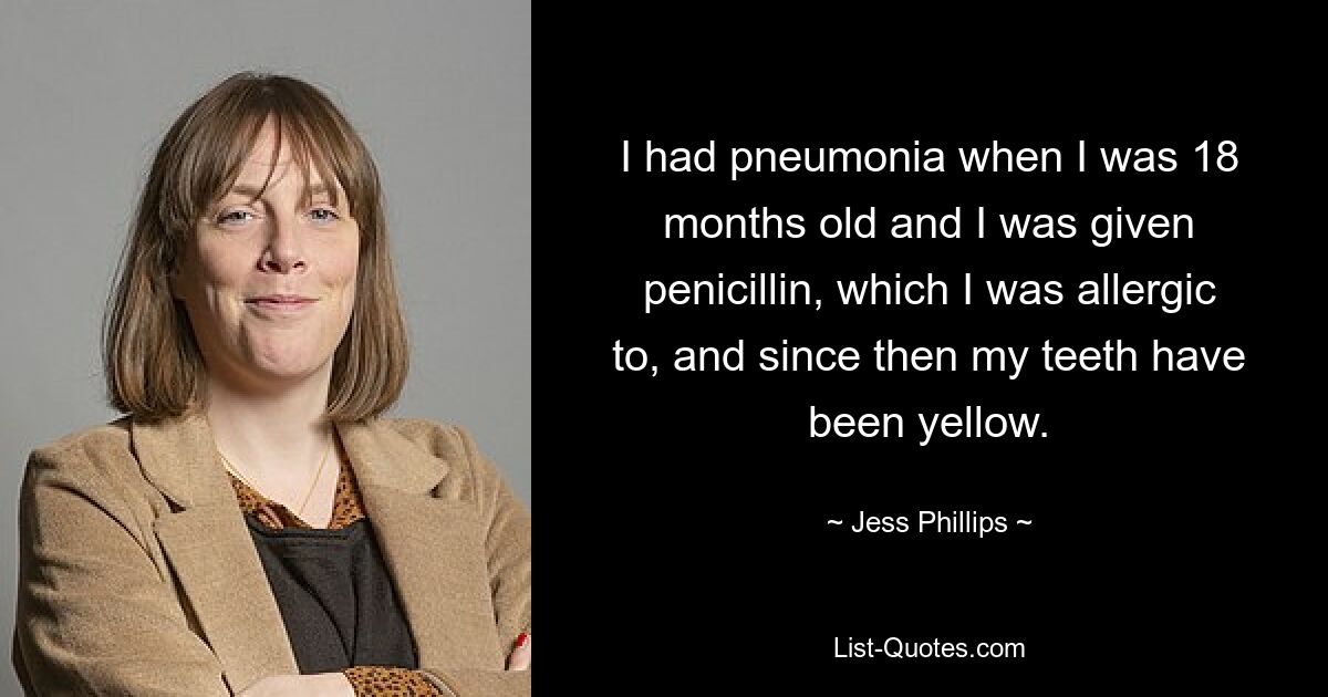 I had pneumonia when I was 18 months old and I was given penicillin, which I was allergic to, and since then my teeth have been yellow. — © Jess Phillips