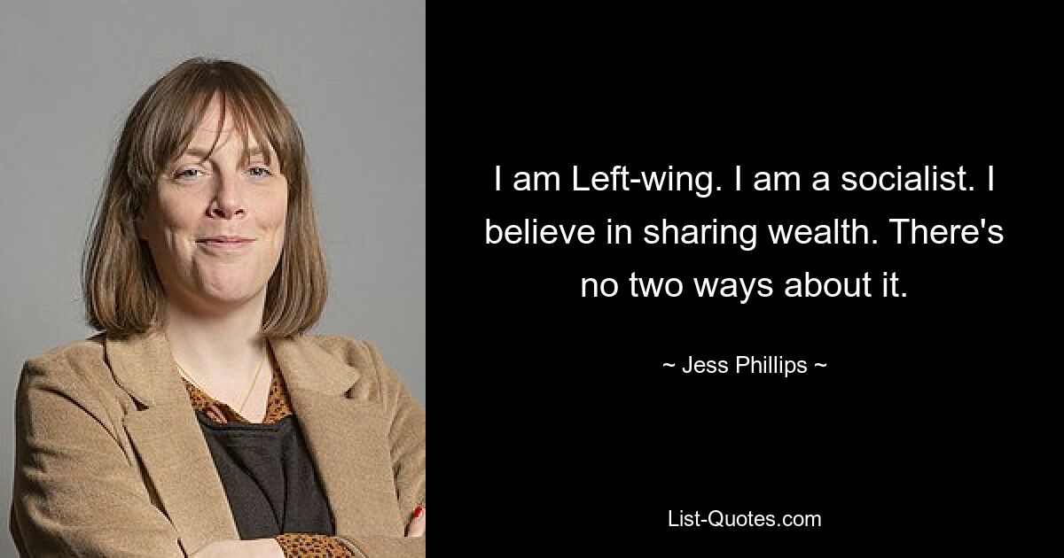 I am Left-wing. I am a socialist. I believe in sharing wealth. There's no two ways about it. — © Jess Phillips