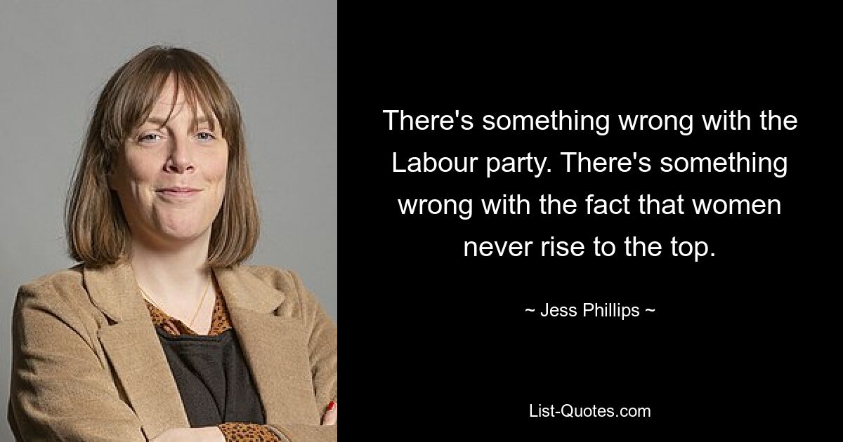 There's something wrong with the Labour party. There's something wrong with the fact that women never rise to the top. — © Jess Phillips