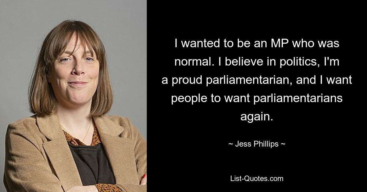 I wanted to be an MP who was normal. I believe in politics, I'm a proud parliamentarian, and I want people to want parliamentarians again. — © Jess Phillips