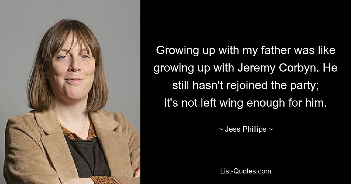 Growing up with my father was like growing up with Jeremy Corbyn. He still hasn't rejoined the party; it's not left wing enough for him. — © Jess Phillips