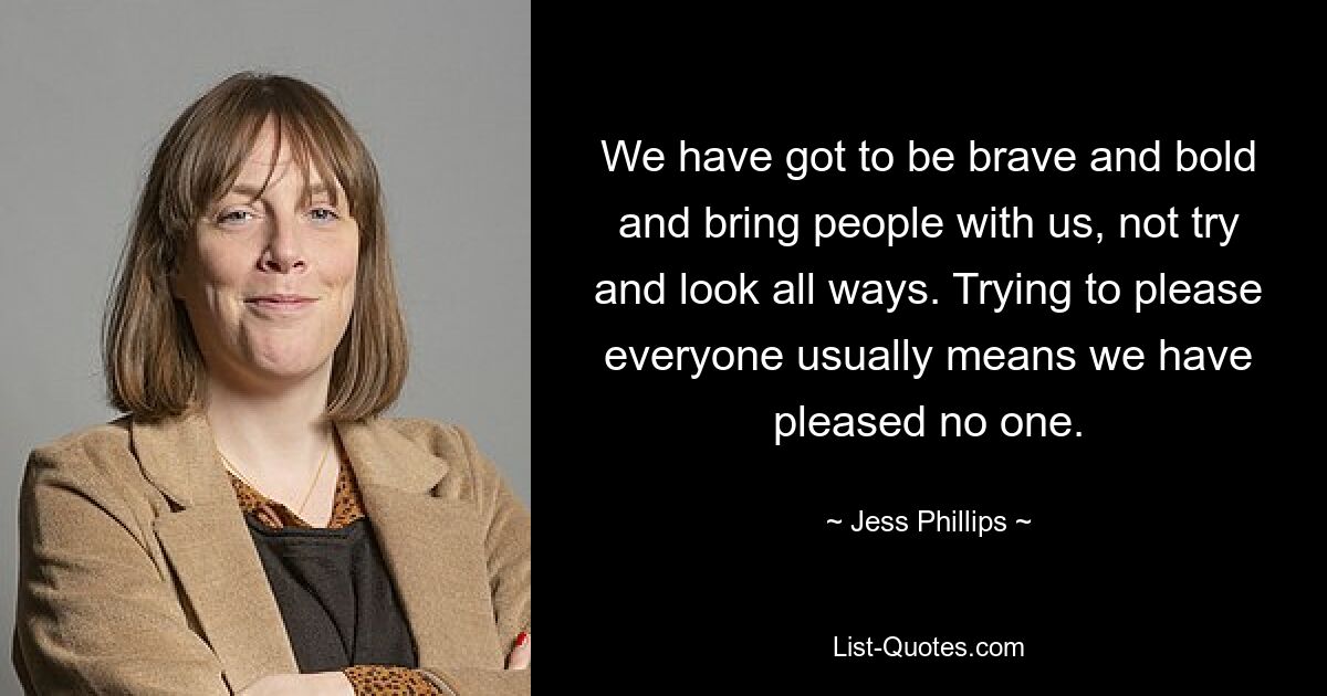 We have got to be brave and bold and bring people with us, not try and look all ways. Trying to please everyone usually means we have pleased no one. — © Jess Phillips