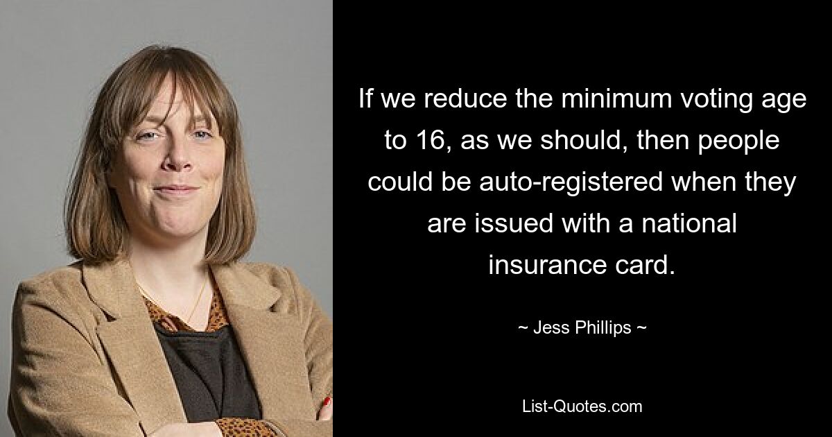 If we reduce the minimum voting age to 16, as we should, then people could be auto-registered when they are issued with a national insurance card. — © Jess Phillips