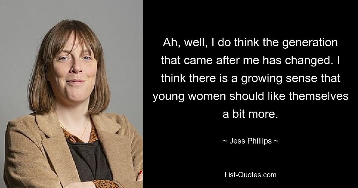 Ah, well, I do think the generation that came after me has changed. I think there is a growing sense that young women should like themselves a bit more. — © Jess Phillips