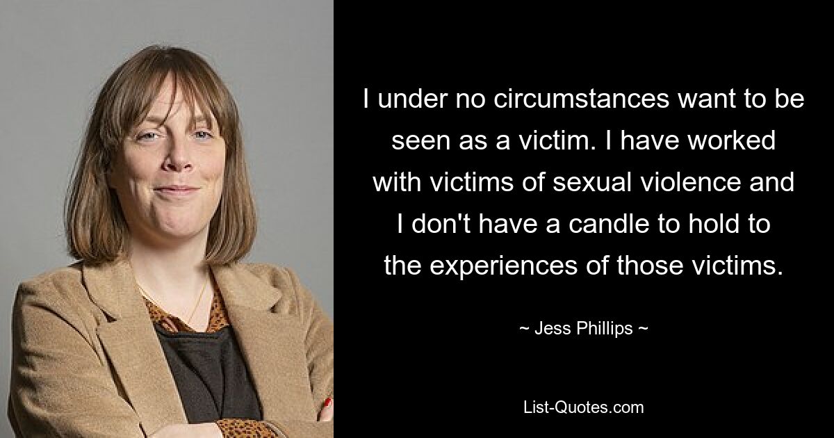 I under no circumstances want to be seen as a victim. I have worked with victims of sexual violence and I don't have a candle to hold to the experiences of those victims. — © Jess Phillips