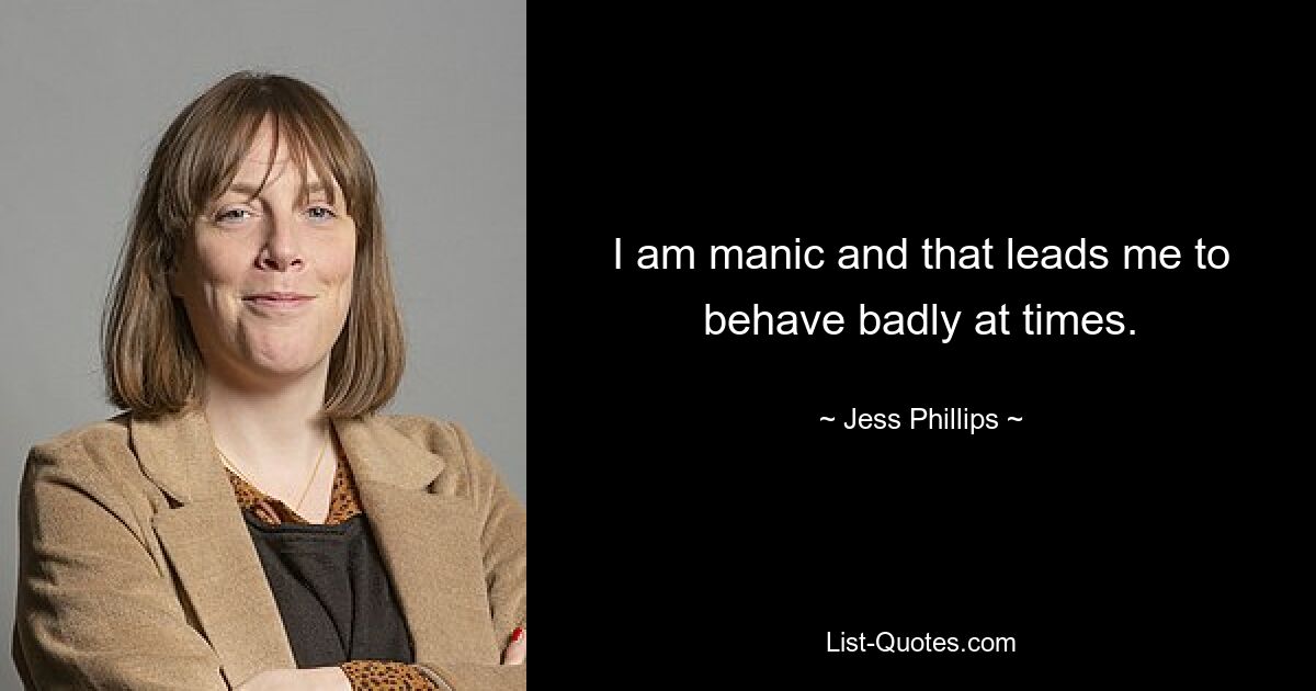 I am manic and that leads me to behave badly at times. — © Jess Phillips