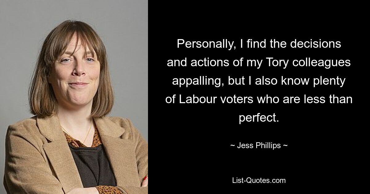 Personally, I find the decisions and actions of my Tory colleagues appalling, but I also know plenty of Labour voters who are less than perfect. — © Jess Phillips