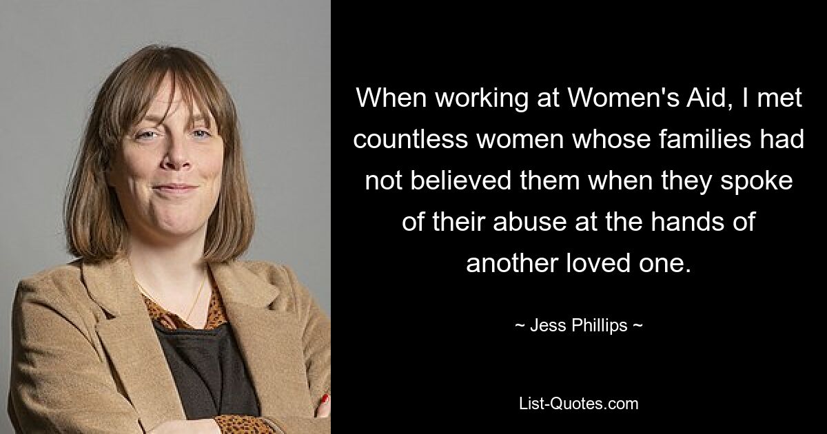 When working at Women's Aid, I met countless women whose families had not believed them when they spoke of their abuse at the hands of another loved one. — © Jess Phillips