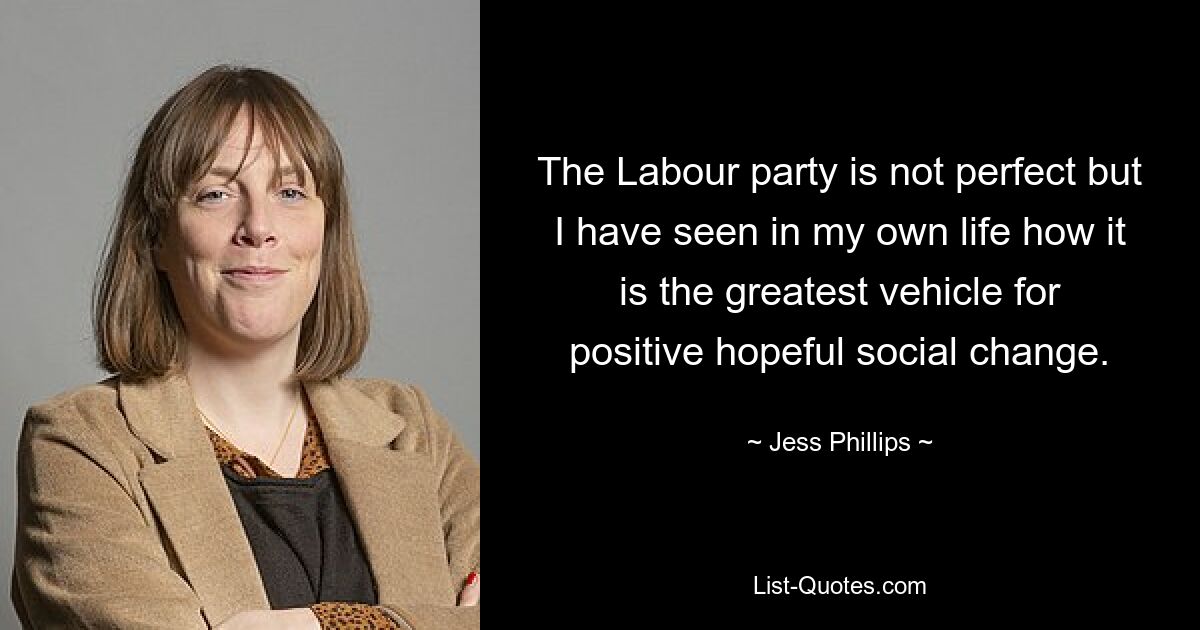 The Labour party is not perfect but I have seen in my own life how it is the greatest vehicle for positive hopeful social change. — © Jess Phillips