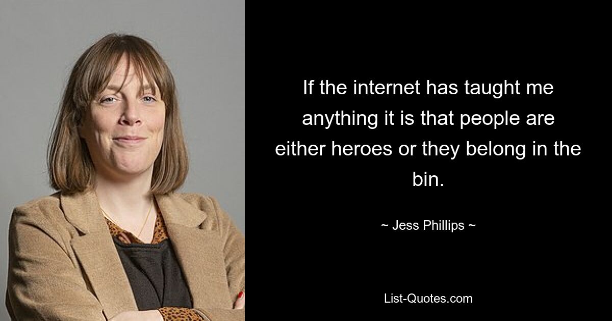 If the internet has taught me anything it is that people are either heroes or they belong in the bin. — © Jess Phillips