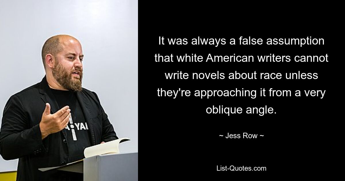 It was always a false assumption that white American writers cannot write novels about race unless they're approaching it from a very oblique angle. — © Jess Row