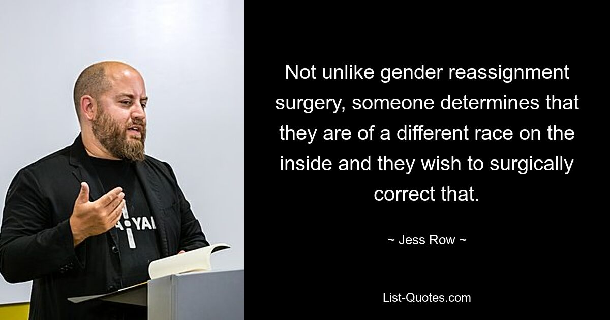 Not unlike gender reassignment surgery, someone determines that they are of a different race on the inside and they wish to surgically correct that. — © Jess Row