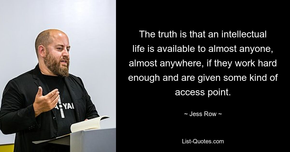 The truth is that an intellectual life is available to almost anyone, almost anywhere, if they work hard enough and are given some kind of access point. — © Jess Row