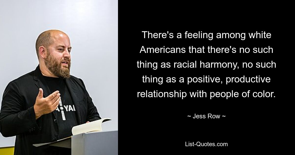 There's a feeling among white Americans that there's no such thing as racial harmony, no such thing as a positive, productive relationship with people of color. — © Jess Row