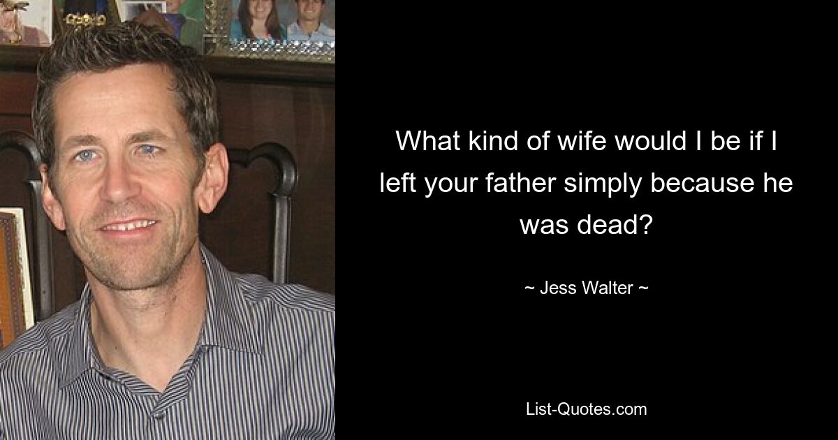 What kind of wife would I be if I left your father simply because he was dead? — © Jess Walter