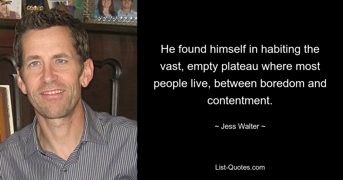 He found himself in habiting the vast, empty plateau where most people live, between boredom and contentment. — © Jess Walter