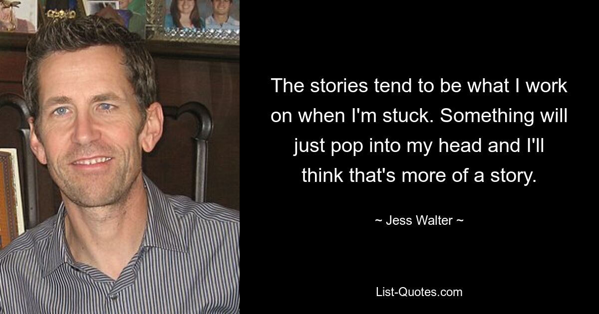 The stories tend to be what I work on when I'm stuck. Something will just pop into my head and I'll think that's more of a story. — © Jess Walter