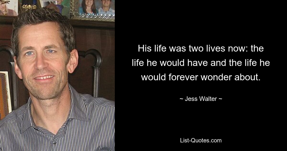 His life was two lives now: the life he would have and the life he would forever wonder about. — © Jess Walter