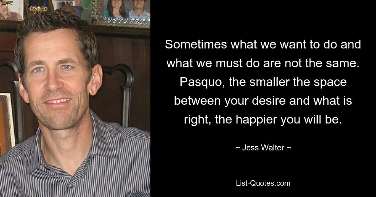 Sometimes what we want to do and what we must do are not the same. Pasquo, the smaller the space between your desire and what is right, the happier you will be. — © Jess Walter