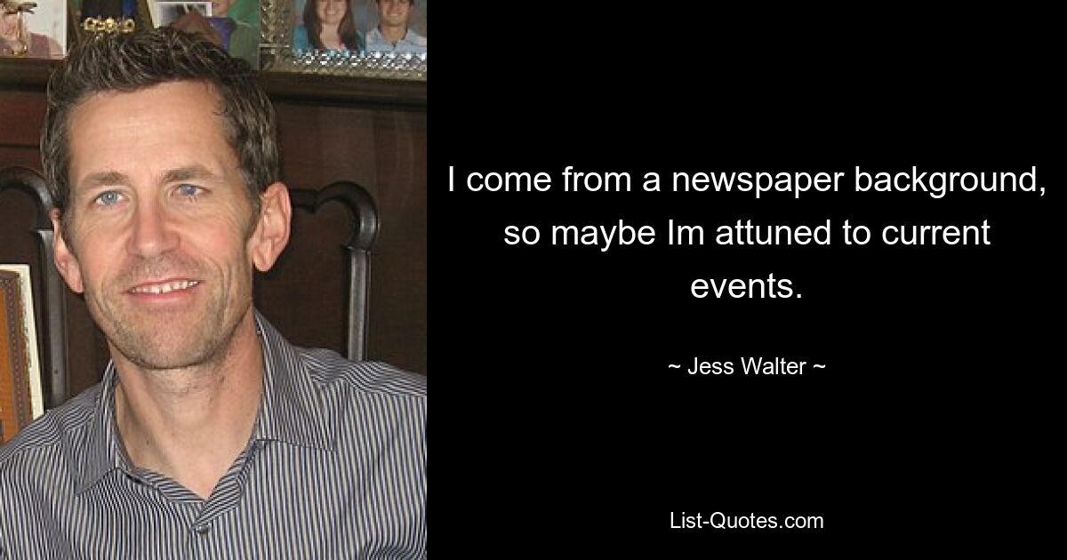 I come from a newspaper background, so maybe Im attuned to current events. — © Jess Walter