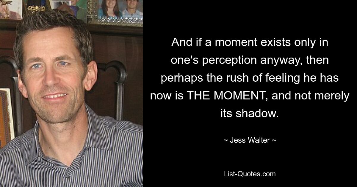 And if a moment exists only in one's perception anyway, then perhaps the rush of feeling he has now is THE MOMENT, and not merely its shadow. — © Jess Walter