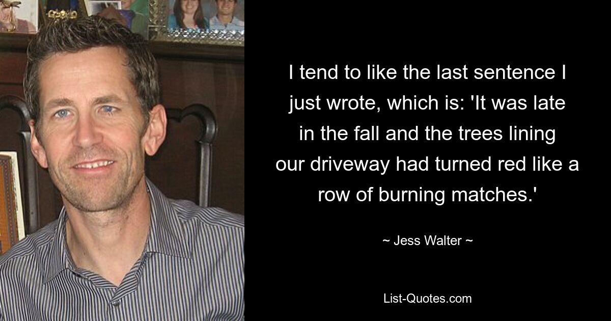 I tend to like the last sentence I just wrote, which is: 'It was late in the fall and the trees lining our driveway had turned red like a row of burning matches.' — © Jess Walter