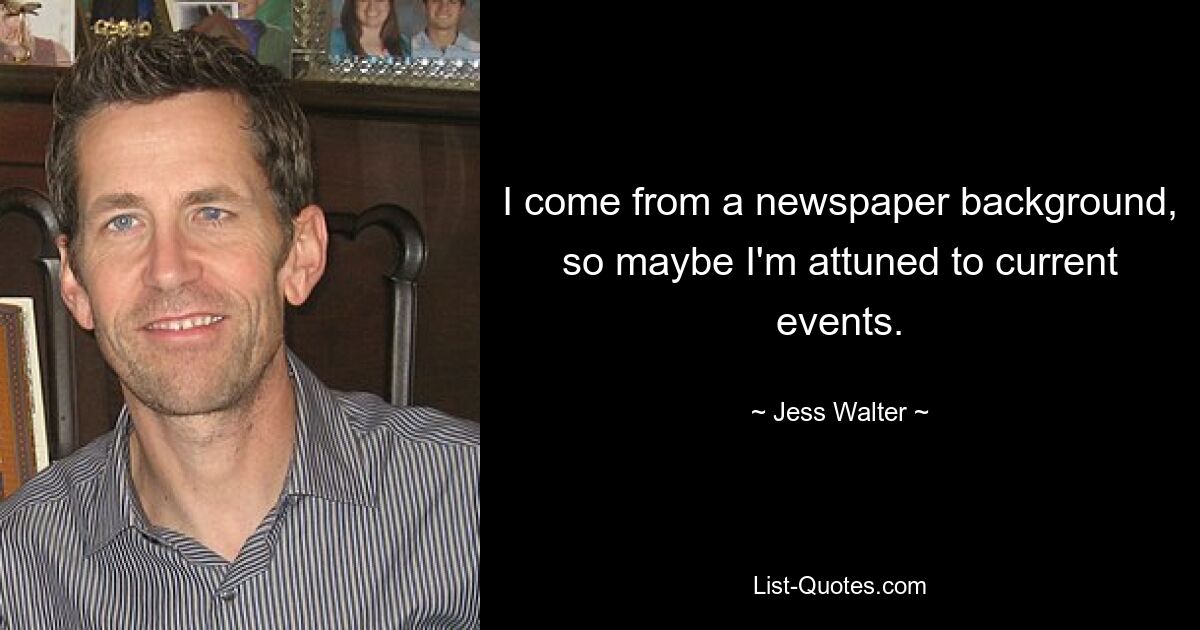 I come from a newspaper background, so maybe I'm attuned to current events. — © Jess Walter