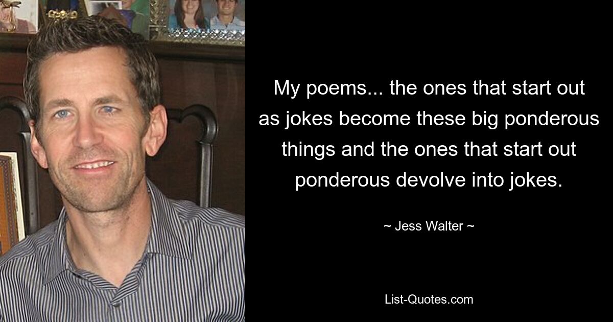 My poems... the ones that start out as jokes become these big ponderous things and the ones that start out ponderous devolve into jokes. — © Jess Walter